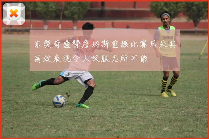 东契奇盛赞詹姆斯重振比赛风采其高效表现令人叹服无所不能