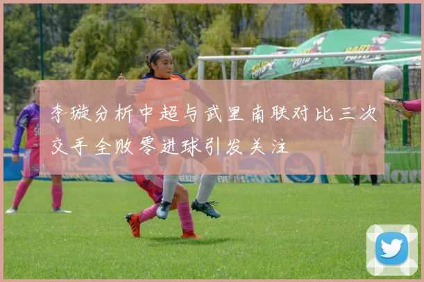 李璇分析中超与武里南联对比三次交手全败零进球引发关注