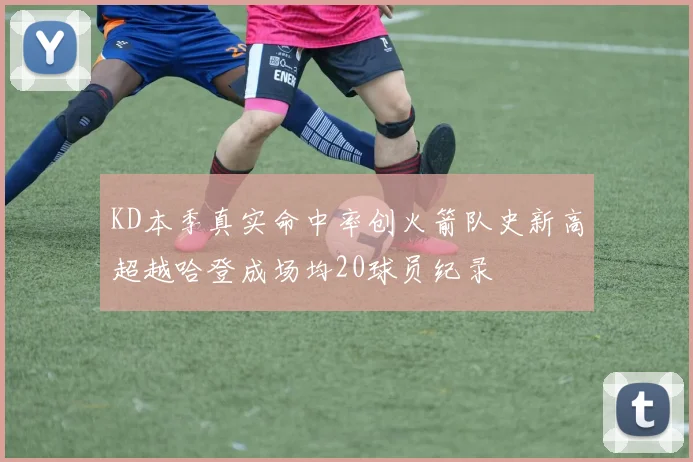 KD本季真实命中率创火箭队史新高超越哈登成场均20球员纪录