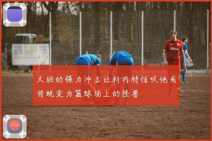 文班的强力冲击让科内特惊叹他或将蜕变为篮球场上的怪兽