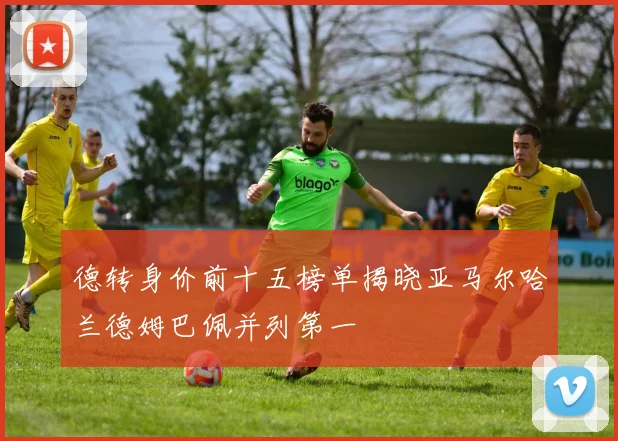 德转身价前十五榜单揭晓亚马尔哈兰德姆巴佩并列第一