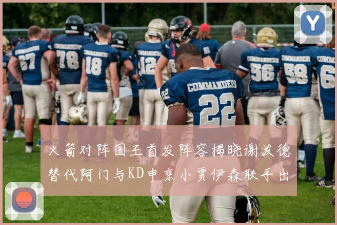 火箭对阵国王首发阵容揭晓谢泼德替代阿门与KD申京小贾伊森联手出战