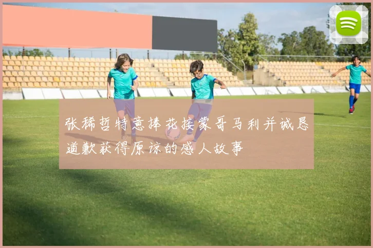 张稀哲特意捧花接蒙哥马利并诚恳道歉获得原谅的感人故事