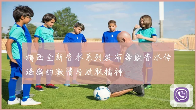 梅西全新香水系列发布每款香水传递我的激情与进取精神