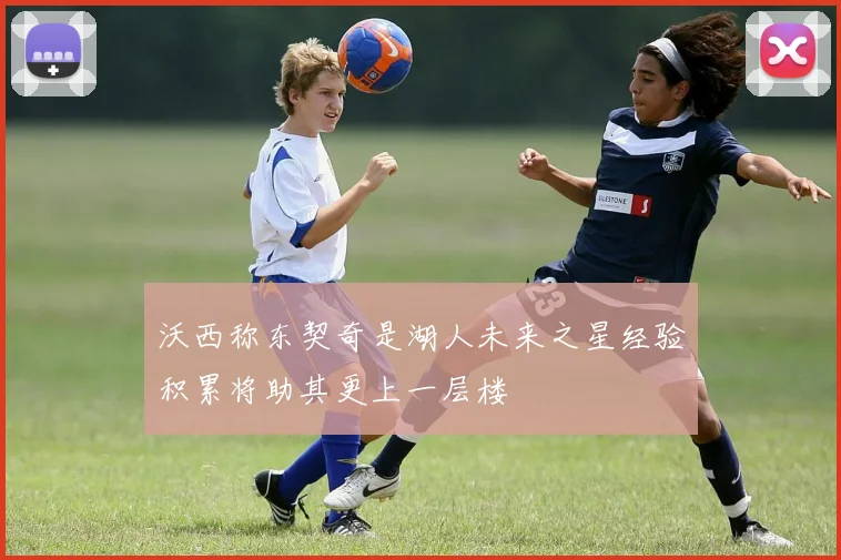 沃西称东契奇是湖人未来之星经验积累将助其更上一层楼