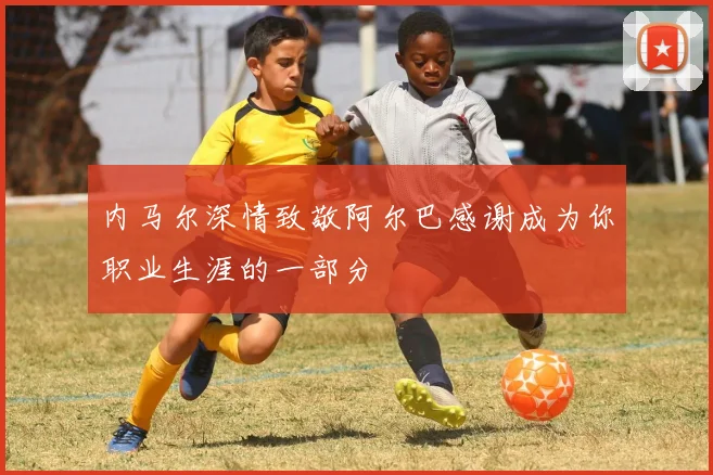 内马尔深情致敬阿尔巴感谢成为你职业生涯的一部分