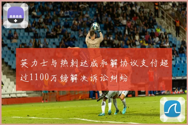 英力士与热刺达成和解协议支付超过1100万镑解决诉讼纠纷