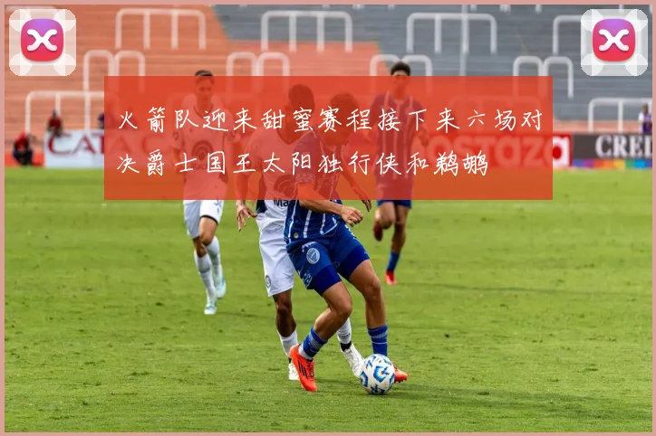 火箭队迎来甜蜜赛程接下来六场对决爵士国王太阳独行侠和鹈鹕