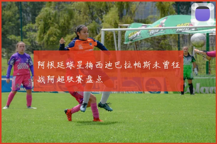 阿根廷球星梅西迪巴拉帕斯未曾征战阿超联赛盘点