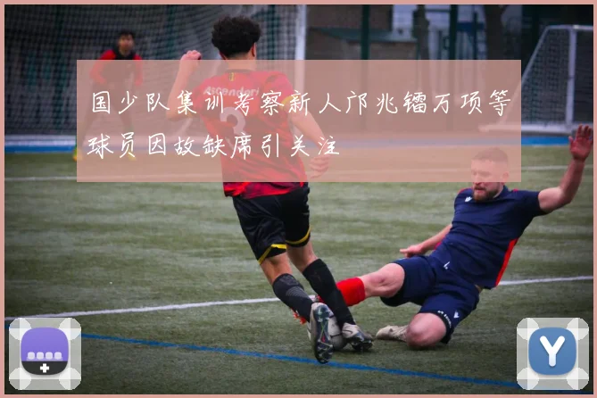 国少队集训考察新人邝兆镭万项等球员因故缺席引关注