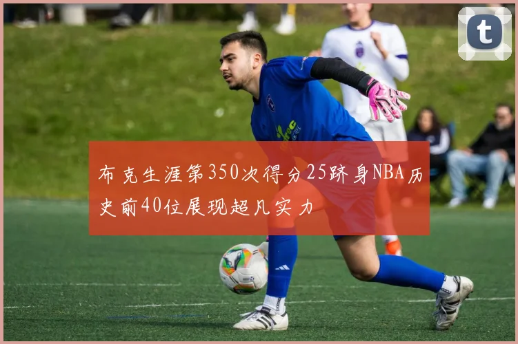布克生涯第350次得分25跻身NBA历史前40位展现超凡实力