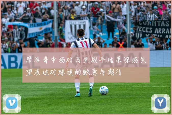 摩洛哥中场对马里战平结果深感失望表达对球迷的歉意与期待