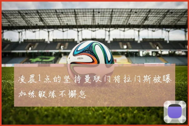 凌晨1点的坚持曼联门将拉门斯被曝加练锻炼不懈怠