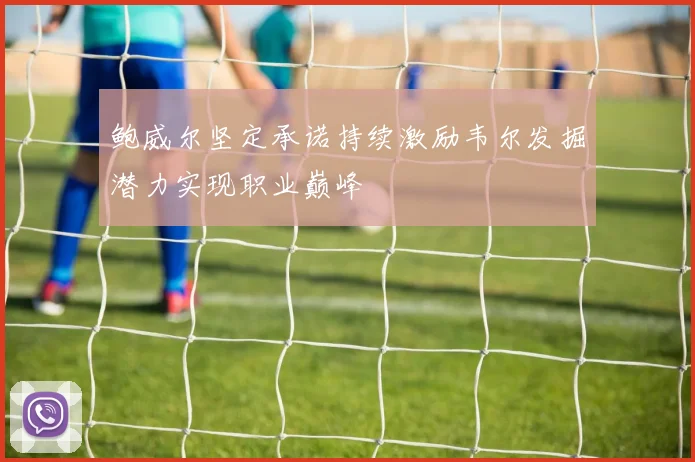 鲍威尔坚定承诺持续激励韦尔发掘潜力实现职业巅峰