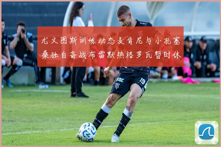 尤文图斯训练动态麦肯尼与小孔塞桑独自备战布雷默热格罗瓦暂时休息