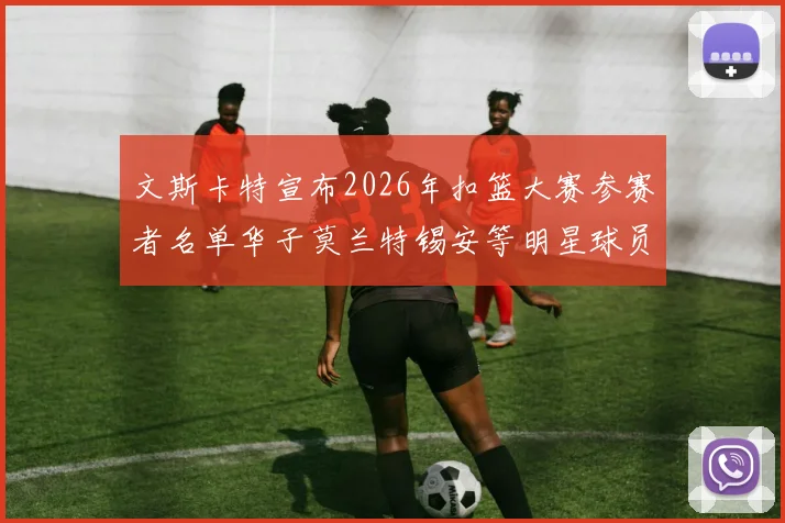 文斯卡特宣布2026年扣篮大赛参赛者名单华子莫兰特锡安等明星球员齐聚